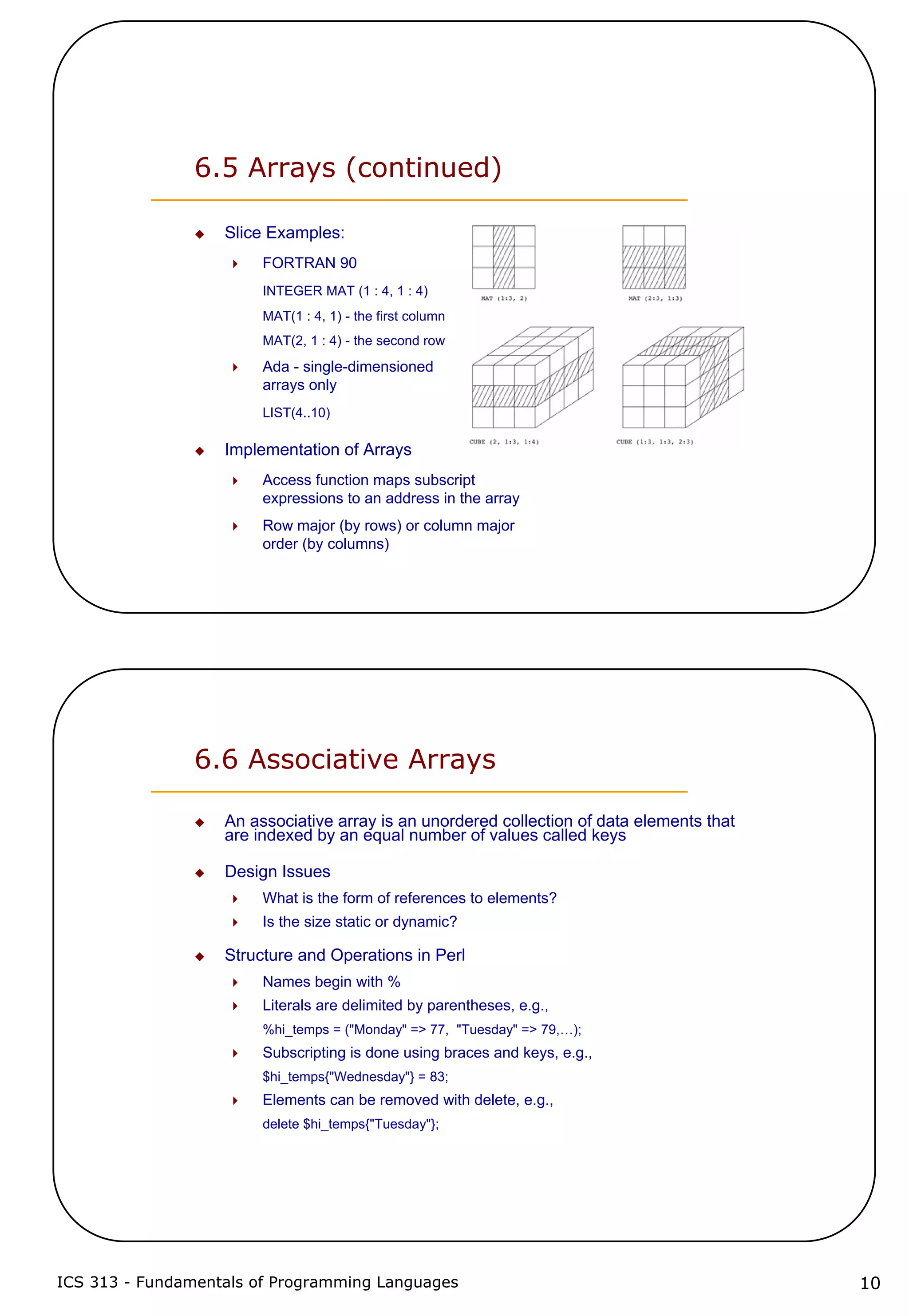 ICS 313 - Fundamentals of Programming Languages 10
6.5 Arrays (continued)
Slice Examples:
FORTRAN 90
INTEGER MAT (1 : 4, 1 : 4)
MAT(1 : 4, 1) - the first column
MAT(2, 1 : 4) - the second row
Ada - single-dimensioned
arrays only
LIST(4..10)
Implementation of Arrays
Access function maps subscript
expressions to an address in the array
Row major (by rows) or column major
order (by columns)
6.6 Associative Arrays
An associative array is an unordered collection of data elements that
are indexed by an equal number of values called keys
Design Issues
What is the form of references to elements?
Is the size static or dynamic?
Structure and Operations in Perl
Names begin with %
Literals are delimited by parentheses, e.g.,
%hi_temps = ("Monday" => 77, "Tuesday" => 79,…);
Subscripting is done using braces and keys, e.g.,
$hi_temps{"Wednesday"} = 83;
Elements can be removed with delete, e.g.,
delete $hi_temps{"Tuesday"};
 