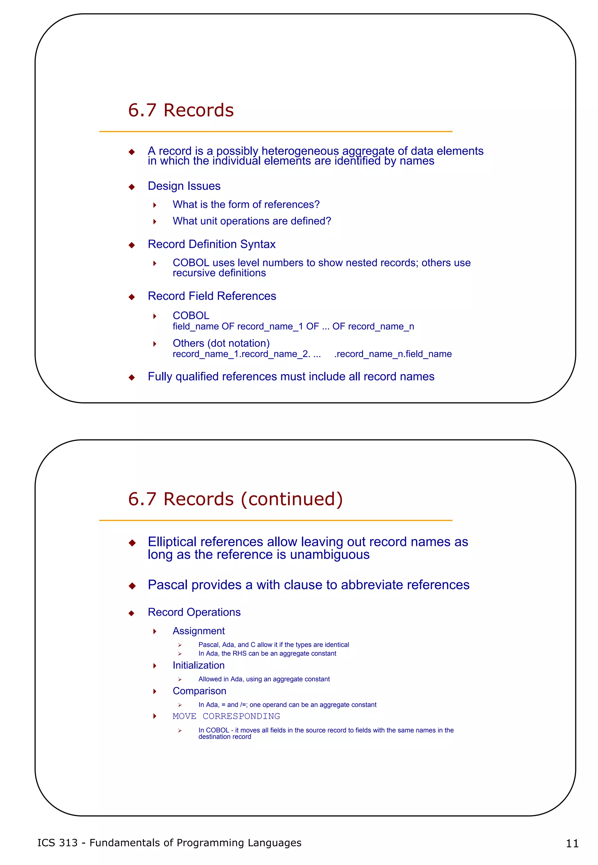 ICS 313 - Fundamentals of Programming Languages 11
6.7 Records
A record is a possibly heterogeneous aggregate of data elements
in which the individual elements are identified by names
Design Issues
What is the form of references?
What unit operations are defined?
Record Definition Syntax
COBOL uses level numbers to show nested records; others use
recursive definitions
Record Field References
COBOL
field_name OF record_name_1 OF ... OF record_name_n
Others (dot notation)
record_name_1.record_name_2. ... .record_name_n.field_name
Fully qualified references must include all record names
6.7 Records (continued)
Elliptical references allow leaving out record names as
long as the reference is unambiguous
Pascal provides a with clause to abbreviate references
Record Operations
Assignment
Pascal, Ada, and C allow it if the types are identical
In Ada, the RHS can be an aggregate constant
Initialization
Allowed in Ada, using an aggregate constant
Comparison
In Ada, = and /=; one operand can be an aggregate constant
MOVE CORRESPONDING
In COBOL - it moves all fields in the source record to fields with the same names in the
destination record
 