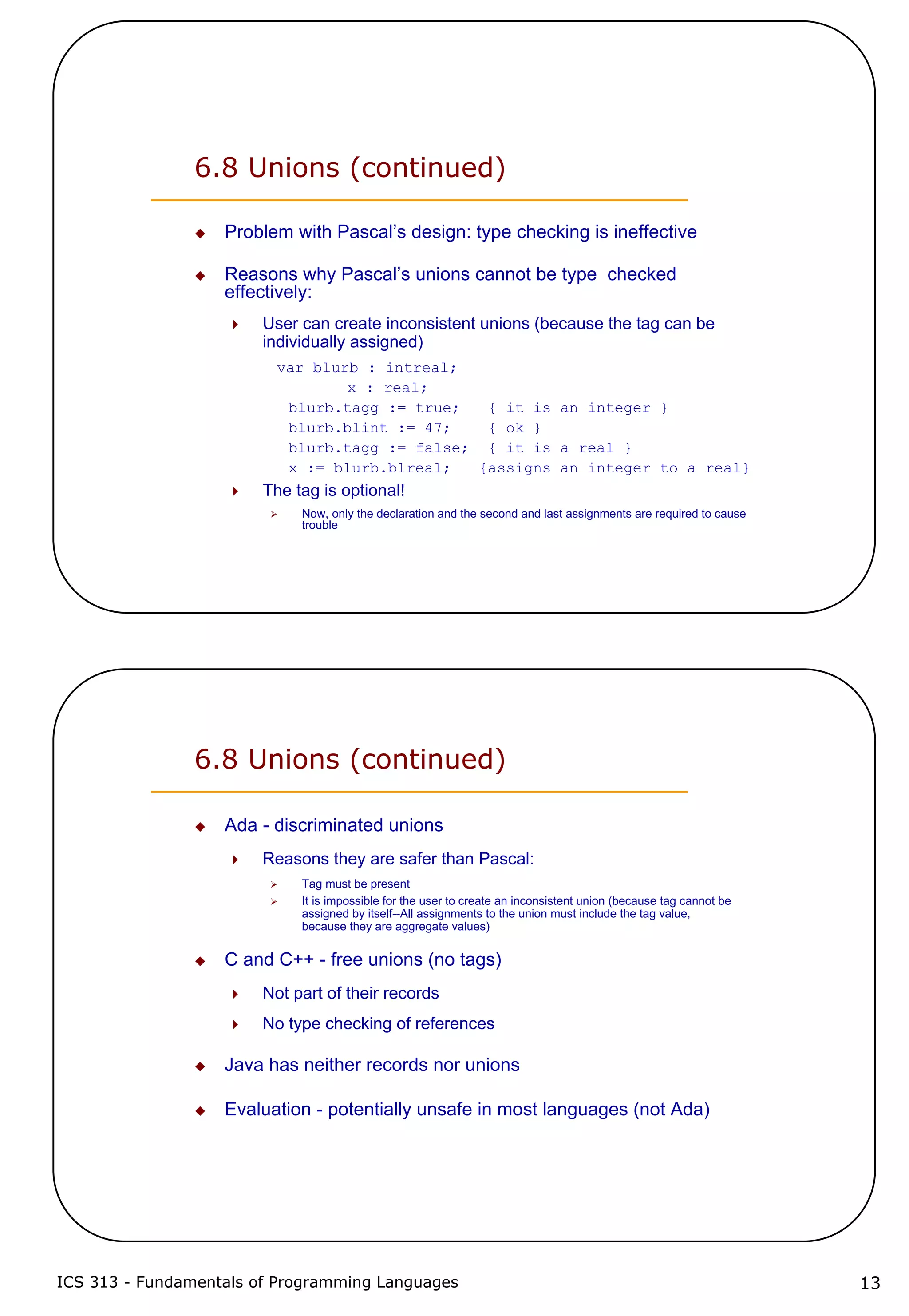 ICS 313 - Fundamentals of Programming Languages 13
6.8 Unions (continued)
Problem with Pascal’s design: type checking is ineffective
Reasons why Pascal’s unions cannot be type checked
effectively:
User can create inconsistent unions (because the tag can be
individually assigned)
var blurb : intreal;
x : real;
blurb.tagg := true; { it is an integer }
blurb.blint := 47; { ok }
blurb.tagg := false; { it is a real }
x := blurb.blreal; {assigns an integer to a real}
The tag is optional!
Now, only the declaration and the second and last assignments are required to cause
trouble
6.8 Unions (continued)
Ada - discriminated unions
Reasons they are safer than Pascal:
Tag must be present
It is impossible for the user to create an inconsistent union (because tag cannot be
assigned by itself--All assignments to the union must include the tag value,
because they are aggregate values)
C and C++ - free unions (no tags)
Not part of their records
No type checking of references
Java has neither records nor unions
Evaluation - potentially unsafe in most languages (not Ada)
 