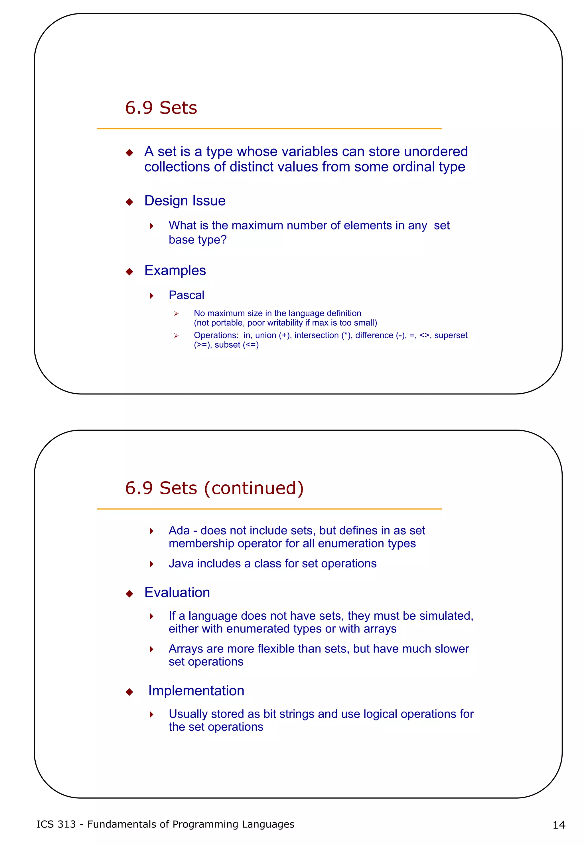 ICS 313 - Fundamentals of Programming Languages 14
6.9 Sets
A set is a type whose variables can store unordered
collections of distinct values from some ordinal type
Design Issue
What is the maximum number of elements in any set
base type?
Examples
Pascal
No maximum size in the language definition
(not portable, poor writability if max is too small)
Operations: in, union (+), intersection (*), difference (-), =, <>, superset
(>=), subset (<=)
6.9 Sets (continued)
Ada - does not include sets, but defines in as set
membership operator for all enumeration types
Java includes a class for set operations
Evaluation
If a language does not have sets, they must be simulated,
either with enumerated types or with arrays
Arrays are more flexible than sets, but have much slower
set operations
Implementation
Usually stored as bit strings and use logical operations for
the set operations
 