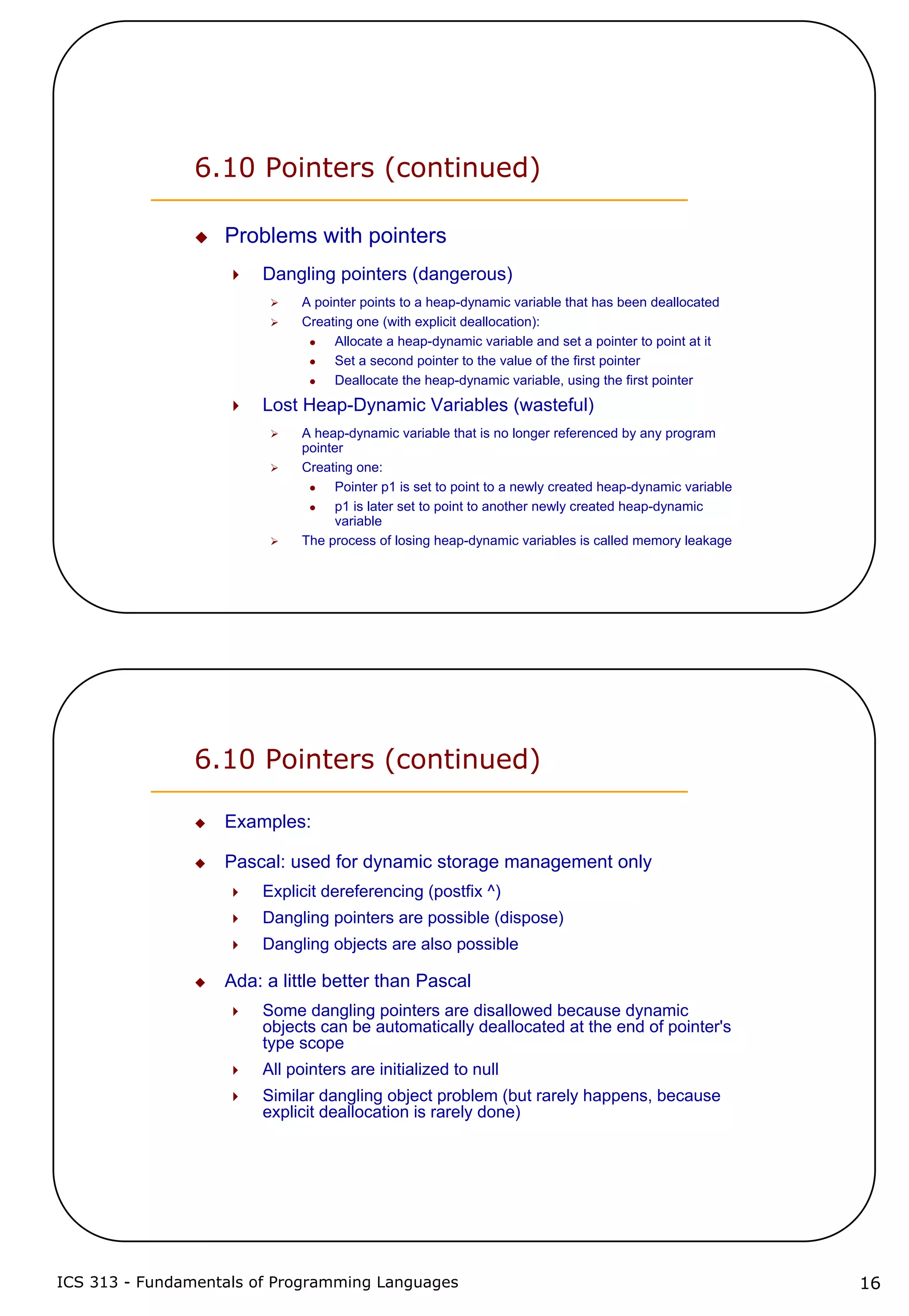 ICS 313 - Fundamentals of Programming Languages 16
6.10 Pointers (continued)
Problems with pointers
Dangling pointers (dangerous)
A pointer points to a heap-dynamic variable that has been deallocated
Creating one (with explicit deallocation):
Allocate a heap-dynamic variable and set a pointer to point at it
Set a second pointer to the value of the first pointer
Deallocate the heap-dynamic variable, using the first pointer
Lost Heap-Dynamic Variables (wasteful)
A heap-dynamic variable that is no longer referenced by any program
pointer
Creating one:
Pointer p1 is set to point to a newly created heap-dynamic variable
p1 is later set to point to another newly created heap-dynamic
variable
The process of losing heap-dynamic variables is called memory leakage
6.10 Pointers (continued)
Examples:
Pascal: used for dynamic storage management only
Explicit dereferencing (postfix ^)
Dangling pointers are possible (dispose)
Dangling objects are also possible
Ada: a little better than Pascal
Some dangling pointers are disallowed because dynamic
objects can be automatically deallocated at the end of pointer's
type scope
All pointers are initialized to null
Similar dangling object problem (but rarely happens, because
explicit deallocation is rarely done)
 