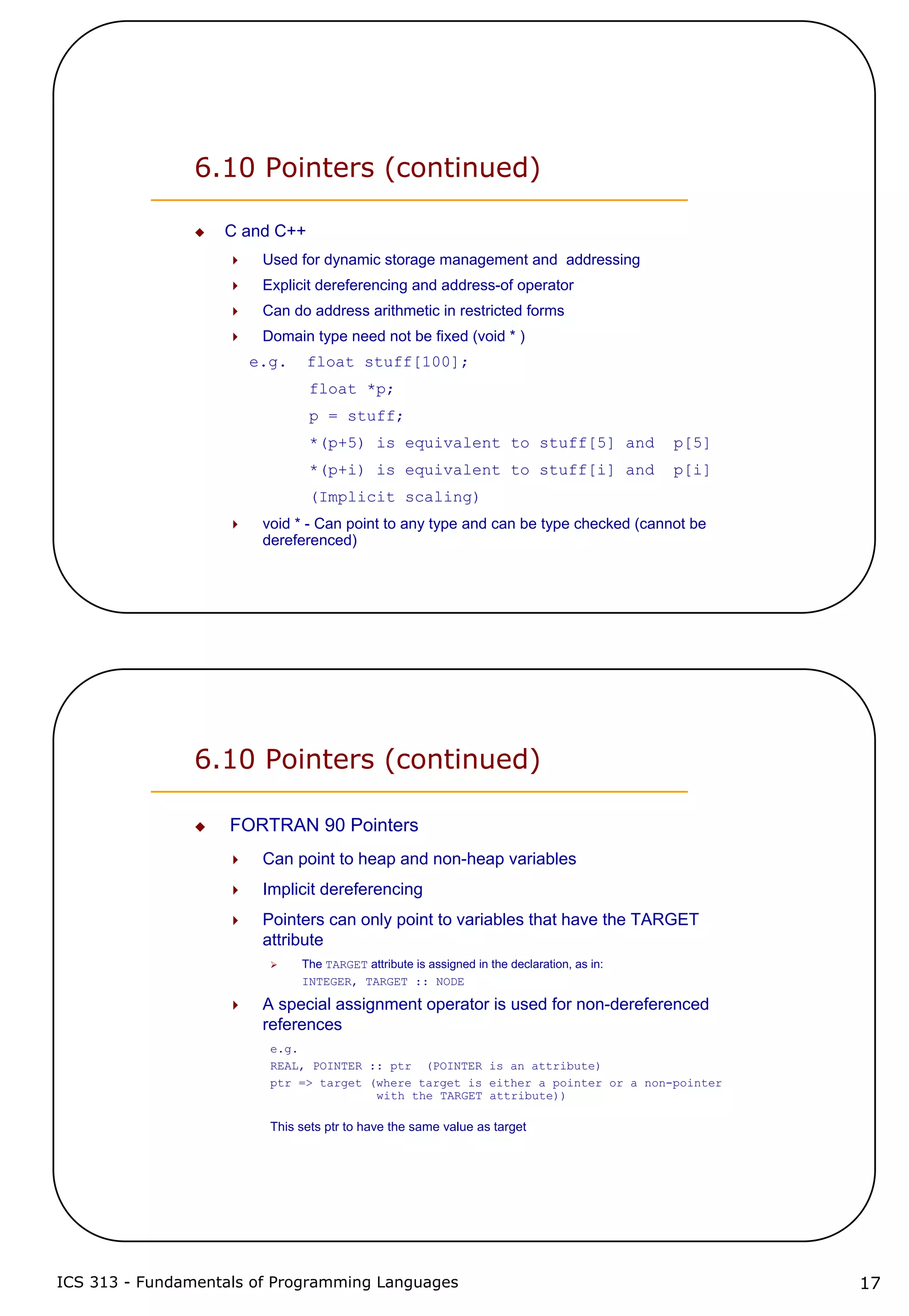 ICS 313 - Fundamentals of Programming Languages 17
6.10 Pointers (continued)
C and C++
Used for dynamic storage management and addressing
Explicit dereferencing and address-of operator
Can do address arithmetic in restricted forms
Domain type need not be fixed (void * )
e.g. float stuff[100];
float *p;
p = stuff;
*(p+5) is equivalent to stuff[5] and p[5]
*(p+i) is equivalent to stuff[i] and p[i]
(Implicit scaling)
void * - Can point to any type and can be type checked (cannot be
dereferenced)
6.10 Pointers (continued)
FORTRAN 90 Pointers
Can point to heap and non-heap variables
Implicit dereferencing
Pointers can only point to variables that have the TARGET
attribute
The TARGET attribute is assigned in the declaration, as in:
INTEGER, TARGET :: NODE
A special assignment operator is used for non-dereferenced
references
e.g.
REAL, POINTER :: ptr (POINTER is an attribute)
ptr => target (where target is either a pointer or a non-pointer
with the TARGET attribute))
This sets ptr to have the same value as target
 