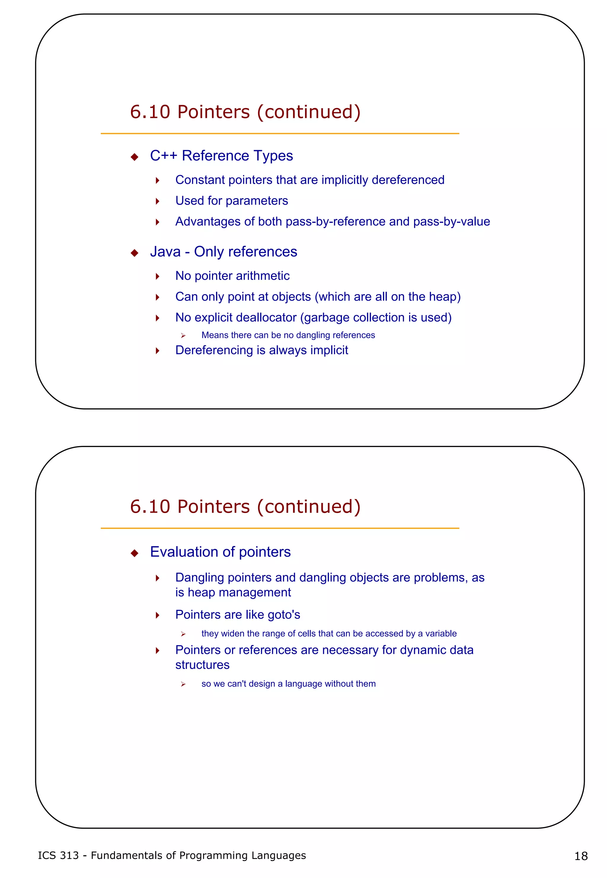 ICS 313 - Fundamentals of Programming Languages 18
6.10 Pointers (continued)
C++ Reference Types
Constant pointers that are implicitly dereferenced
Used for parameters
Advantages of both pass-by-reference and pass-by-value
Java - Only references
No pointer arithmetic
Can only point at objects (which are all on the heap)
No explicit deallocator (garbage collection is used)
Means there can be no dangling references
Dereferencing is always implicit
6.10 Pointers (continued)
Evaluation of pointers
Dangling pointers and dangling objects are problems, as
is heap management
Pointers are like goto's
they widen the range of cells that can be accessed by a variable
Pointers or references are necessary for dynamic data
structures
so we can't design a language without them
 