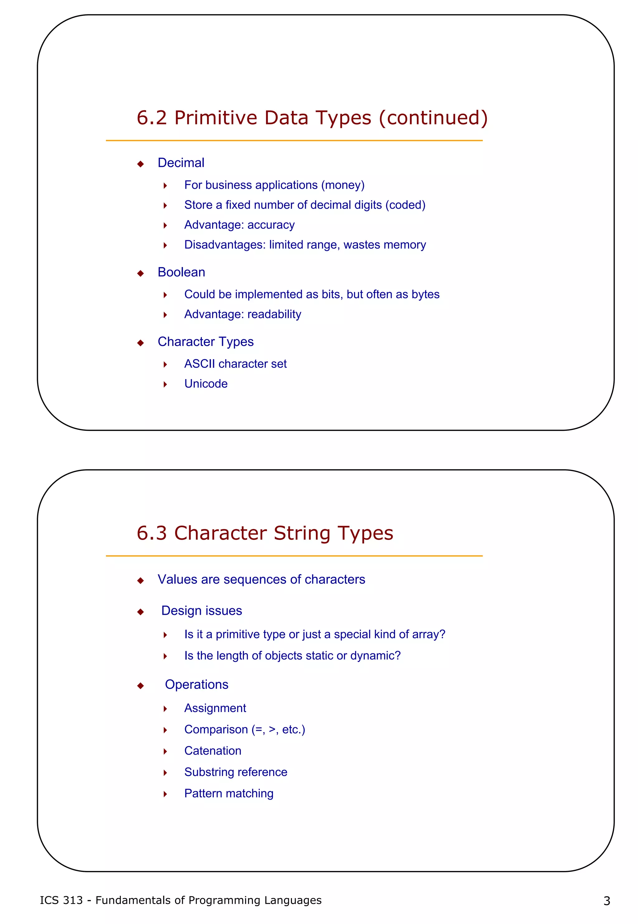 ICS 313 - Fundamentals of Programming Languages 3
6.2 Primitive Data Types (continued)
Decimal
For business applications (money)
Store a fixed number of decimal digits (coded)
Advantage: accuracy
Disadvantages: limited range, wastes memory
Boolean
Could be implemented as bits, but often as bytes
Advantage: readability
Character Types
ASCII character set
Unicode
6.3 Character String Types
Values are sequences of characters
Design issues
Is it a primitive type or just a special kind of array?
Is the length of objects static or dynamic?
Operations
Assignment
Comparison (=, >, etc.)
Catenation
Substring reference
Pattern matching
 