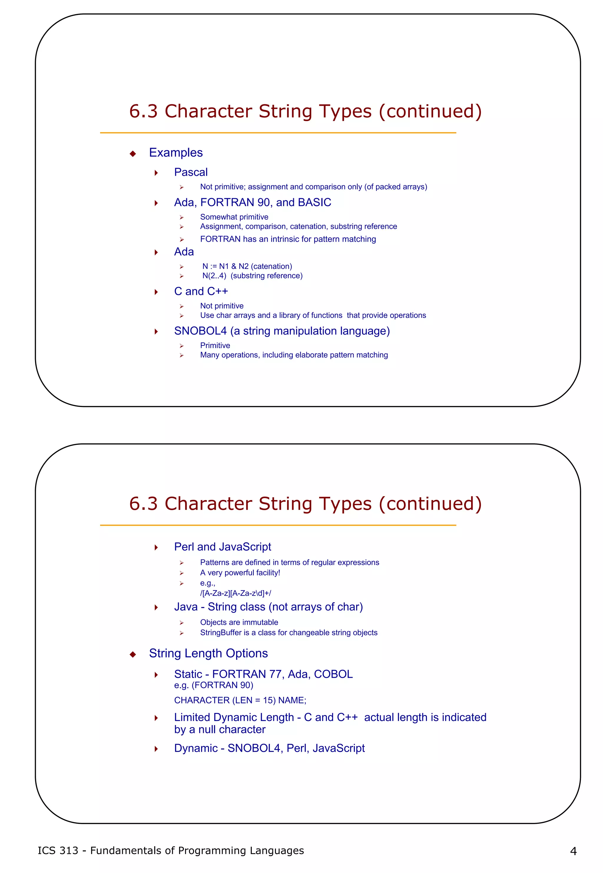 ICS 313 - Fundamentals of Programming Languages 4
6.3 Character String Types (continued)
Examples
Pascal
Not primitive; assignment and comparison only (of packed arrays)
Ada, FORTRAN 90, and BASIC
Somewhat primitive
Assignment, comparison, catenation, substring reference
FORTRAN has an intrinsic for pattern matching
Ada
N := N1 & N2 (catenation)
N(2..4) (substring reference)
C and C++
Not primitive
Use char arrays and a library of functions that provide operations
SNOBOL4 (a string manipulation language)
Primitive
Many operations, including elaborate pattern matching
6.3 Character String Types (continued)
Perl and JavaScript
Patterns are defined in terms of regular expressions
A very powerful facility!
e.g.,
/[A-Za-z][A-Za-zd]+/
Java - String class (not arrays of char)
Objects are immutable
StringBuffer is a class for changeable string objects
String Length Options
Static - FORTRAN 77, Ada, COBOL
e.g. (FORTRAN 90)
CHARACTER (LEN = 15) NAME;
Limited Dynamic Length - C and C++ actual length is indicated
by a null character
Dynamic - SNOBOL4, Perl, JavaScript
 