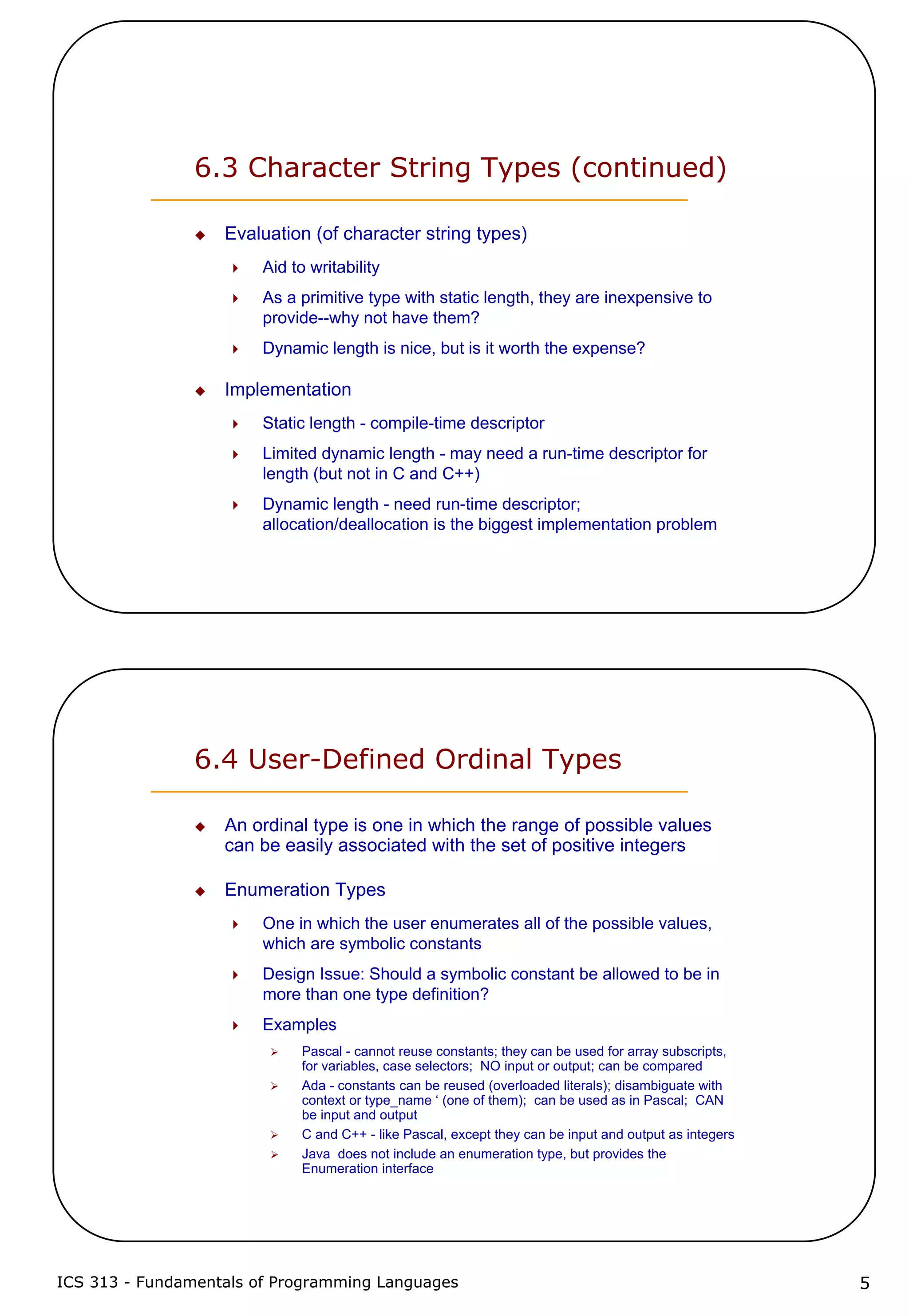 ICS 313 - Fundamentals of Programming Languages 5
6.3 Character String Types (continued)
Evaluation (of character string types)
Aid to writability
As a primitive type with static length, they are inexpensive to
provide--why not have them?
Dynamic length is nice, but is it worth the expense?
Implementation
Static length - compile-time descriptor
Limited dynamic length - may need a run-time descriptor for
length (but not in C and C++)
Dynamic length - need run-time descriptor;
allocation/deallocation is the biggest implementation problem
6.4 User-Defined Ordinal Types
An ordinal type is one in which the range of possible values
can be easily associated with the set of positive integers
Enumeration Types
One in which the user enumerates all of the possible values,
which are symbolic constants
Design Issue: Should a symbolic constant be allowed to be in
more than one type definition?
Examples
Pascal - cannot reuse constants; they can be used for array subscripts,
for variables, case selectors; NO input or output; can be compared
Ada - constants can be reused (overloaded literals); disambiguate with
context or type_name ‘ (one of them); can be used as in Pascal; CAN
be input and output
C and C++ - like Pascal, except they can be input and output as integers
Java does not include an enumeration type, but provides the
Enumeration interface
 