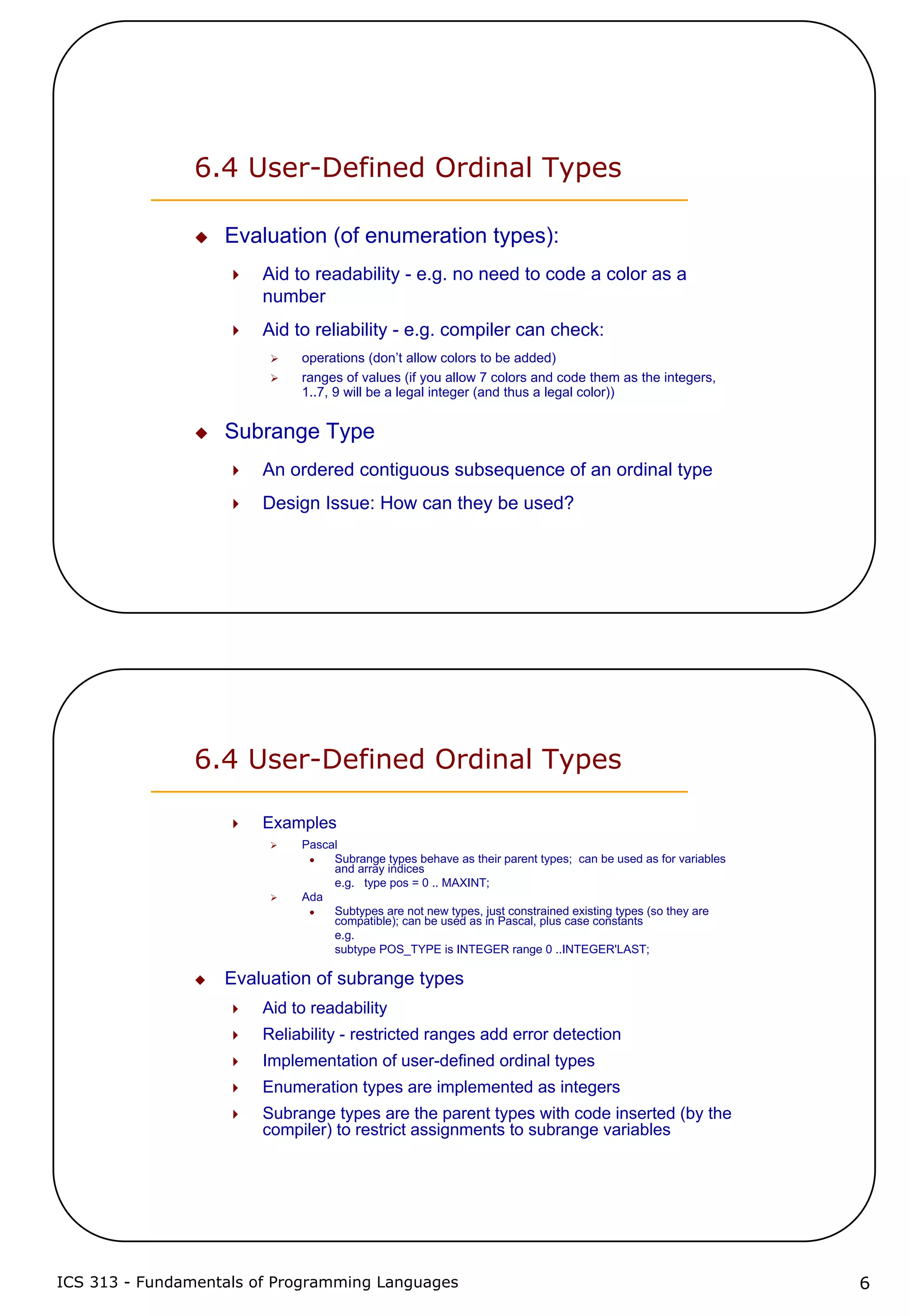 ICS 313 - Fundamentals of Programming Languages 6
6.4 User-Defined Ordinal Types
Evaluation (of enumeration types):
Aid to readability - e.g. no need to code a color as a
number
Aid to reliability - e.g. compiler can check:
operations (don’t allow colors to be added)
ranges of values (if you allow 7 colors and code them as the integers,
1..7, 9 will be a legal integer (and thus a legal color))
Subrange Type
An ordered contiguous subsequence of an ordinal type
Design Issue: How can they be used?
6.4 User-Defined Ordinal Types
Examples
Pascal
Subrange types behave as their parent types; can be used as for variables
and array indices
e.g. type pos = 0 .. MAXINT;
Ada
Subtypes are not new types, just constrained existing types (so they are
compatible); can be used as in Pascal, plus case constants
e.g.
subtype POS_TYPE is INTEGER range 0 ..INTEGER'LAST;
Evaluation of subrange types
Aid to readability
Reliability - restricted ranges add error detection
Implementation of user-defined ordinal types
Enumeration types are implemented as integers
Subrange types are the parent types with code inserted (by the
compiler) to restrict assignments to subrange variables
 