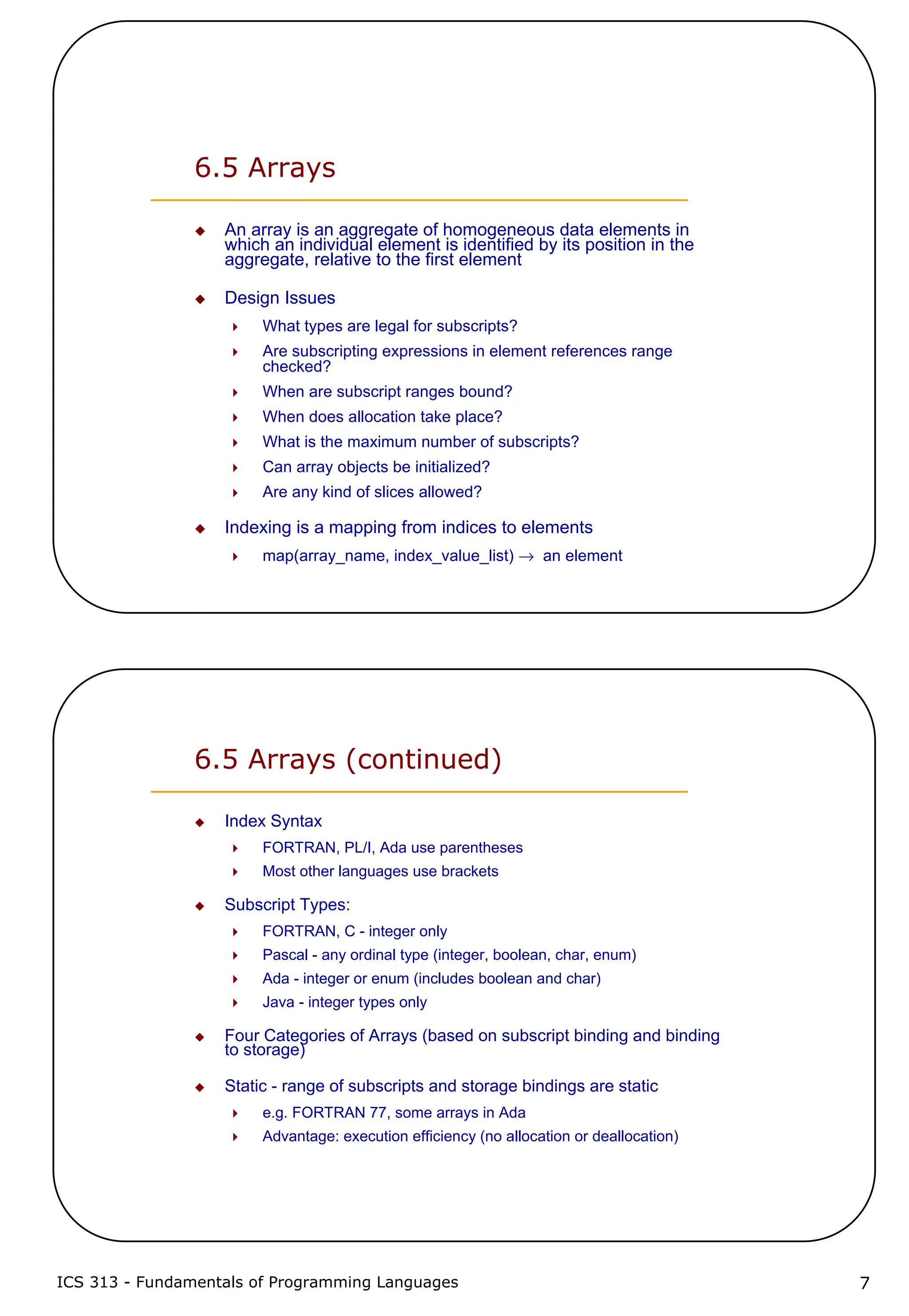 ICS 313 - Fundamentals of Programming Languages 7
6.5 Arrays
An array is an aggregate of homogeneous data elements in
which an individual element is identified by its position in the
aggregate, relative to the first element
Design Issues
What types are legal for subscripts?
Are subscripting expressions in element references range
checked?
When are subscript ranges bound?
When does allocation take place?
What is the maximum number of subscripts?
Can array objects be initialized?
Are any kind of slices allowed?
Indexing is a mapping from indices to elements
map(array_name, index_value_list) → an element
6.5 Arrays (continued)
Index Syntax
FORTRAN, PL/I, Ada use parentheses
Most other languages use brackets
Subscript Types:
FORTRAN, C - integer only
Pascal - any ordinal type (integer, boolean, char, enum)
Ada - integer or enum (includes boolean and char)
Java - integer types only
Four Categories of Arrays (based on subscript binding and binding
to storage)
Static - range of subscripts and storage bindings are static
e.g. FORTRAN 77, some arrays in Ada
Advantage: execution efficiency (no allocation or deallocation)
 