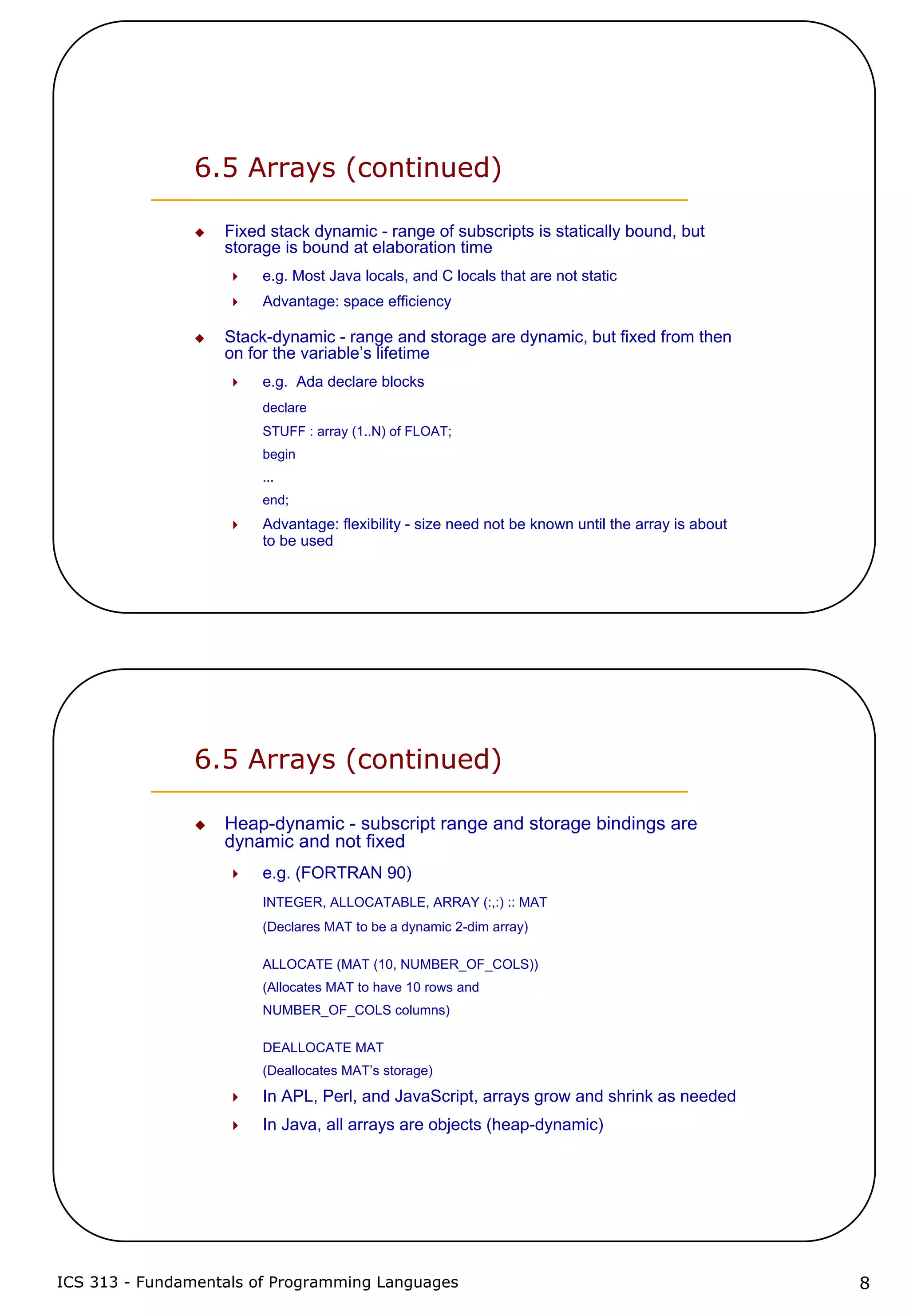 ICS 313 - Fundamentals of Programming Languages 8
6.5 Arrays (continued)
Fixed stack dynamic - range of subscripts is statically bound, but
storage is bound at elaboration time
e.g. Most Java locals, and C locals that are not static
Advantage: space efficiency
Stack-dynamic - range and storage are dynamic, but fixed from then
on for the variable’s lifetime
e.g. Ada declare blocks
declare
STUFF : array (1..N) of FLOAT;
begin
...
end;
Advantage: flexibility - size need not be known until the array is about
to be used
6.5 Arrays (continued)
Heap-dynamic - subscript range and storage bindings are
dynamic and not fixed
e.g. (FORTRAN 90)
INTEGER, ALLOCATABLE, ARRAY (:,:) :: MAT
(Declares MAT to be a dynamic 2-dim array)
ALLOCATE (MAT (10, NUMBER_OF_COLS))
(Allocates MAT to have 10 rows and
NUMBER_OF_COLS columns)
DEALLOCATE MAT
(Deallocates MAT’s storage)
In APL, Perl, and JavaScript, arrays grow and shrink as needed
In Java, all arrays are objects (heap-dynamic)
 
