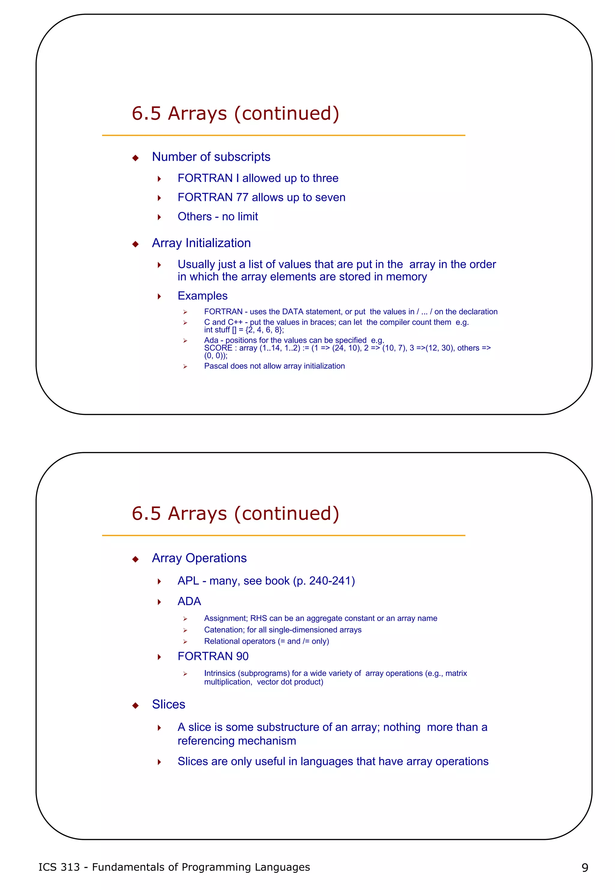 ICS 313 - Fundamentals of Programming Languages 9
6.5 Arrays (continued)
Number of subscripts
FORTRAN I allowed up to three
FORTRAN 77 allows up to seven
Others - no limit
Array Initialization
Usually just a list of values that are put in the array in the order
in which the array elements are stored in memory
Examples
FORTRAN - uses the DATA statement, or put the values in / ... / on the declaration
C and C++ - put the values in braces; can let the compiler count them e.g.
int stuff [] = {2, 4, 6, 8};
Ada - positions for the values can be specified e.g.
SCORE : array (1..14, 1..2) := (1 => (24, 10), 2 => (10, 7), 3 =>(12, 30), others =>
(0, 0));
Pascal does not allow array initialization
6.5 Arrays (continued)
Array Operations
APL - many, see book (p. 240-241)
ADA
Assignment; RHS can be an aggregate constant or an array name
Catenation; for all single-dimensioned arrays
Relational operators (= and /= only)
FORTRAN 90
Intrinsics (subprograms) for a wide variety of array operations (e.g., matrix
multiplication, vector dot product)
Slices
A slice is some substructure of an array; nothing more than a
referencing mechanism
Slices are only useful in languages that have array operations
 