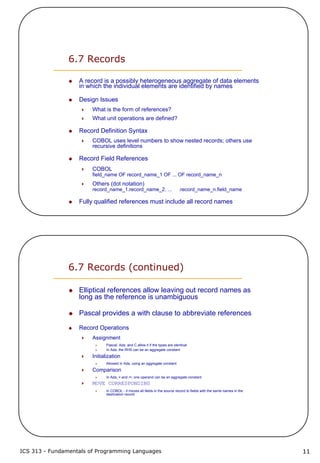 ICS 313 - Fundamentals of Programming Languages 11
6.7 Records
A record is a possibly heterogeneous aggregate of data elements
in which the individual elements are identified by names
Design Issues
What is the form of references?
What unit operations are defined?
Record Definition Syntax
COBOL uses level numbers to show nested records; others use
recursive definitions
Record Field References
COBOL
field_name OF record_name_1 OF ... OF record_name_n
Others (dot notation)
record_name_1.record_name_2. ... .record_name_n.field_name
Fully qualified references must include all record names
6.7 Records (continued)
Elliptical references allow leaving out record names as
long as the reference is unambiguous
Pascal provides a with clause to abbreviate references
Record Operations
Assignment
Pascal, Ada, and C allow it if the types are identical
In Ada, the RHS can be an aggregate constant
Initialization
Allowed in Ada, using an aggregate constant
Comparison
In Ada, = and /=; one operand can be an aggregate constant
MOVE CORRESPONDING
In COBOL - it moves all fields in the source record to fields with the same names in the
destination record
 