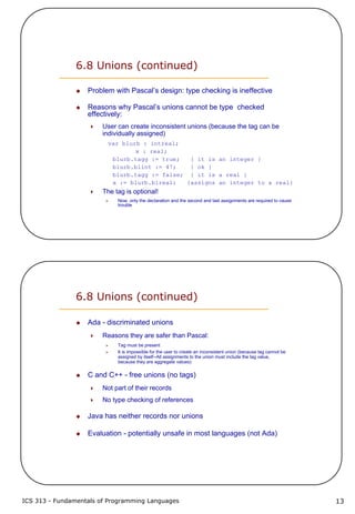 ICS 313 - Fundamentals of Programming Languages 13
6.8 Unions (continued)
Problem with Pascal’s design: type checking is ineffective
Reasons why Pascal’s unions cannot be type checked
effectively:
User can create inconsistent unions (because the tag can be
individually assigned)
var blurb : intreal;
x : real;
blurb.tagg := true; { it is an integer }
blurb.blint := 47; { ok }
blurb.tagg := false; { it is a real }
x := blurb.blreal; {assigns an integer to a real}
The tag is optional!
Now, only the declaration and the second and last assignments are required to cause
trouble
6.8 Unions (continued)
Ada - discriminated unions
Reasons they are safer than Pascal:
Tag must be present
It is impossible for the user to create an inconsistent union (because tag cannot be
assigned by itself--All assignments to the union must include the tag value,
because they are aggregate values)
C and C++ - free unions (no tags)
Not part of their records
No type checking of references
Java has neither records nor unions
Evaluation - potentially unsafe in most languages (not Ada)
 