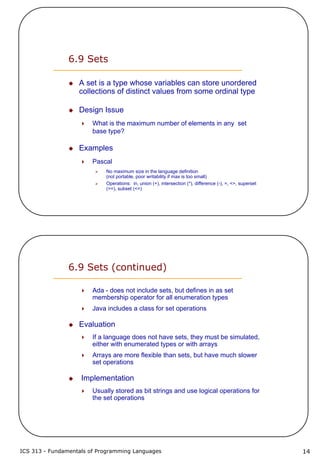 ICS 313 - Fundamentals of Programming Languages 14
6.9 Sets
A set is a type whose variables can store unordered
collections of distinct values from some ordinal type
Design Issue
What is the maximum number of elements in any set
base type?
Examples
Pascal
No maximum size in the language definition
(not portable, poor writability if max is too small)
Operations: in, union (+), intersection (*), difference (-), =, <>, superset
(>=), subset (<=)
6.9 Sets (continued)
Ada - does not include sets, but defines in as set
membership operator for all enumeration types
Java includes a class for set operations
Evaluation
If a language does not have sets, they must be simulated,
either with enumerated types or with arrays
Arrays are more flexible than sets, but have much slower
set operations
Implementation
Usually stored as bit strings and use logical operations for
the set operations
 