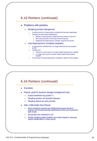 ICS 313 - Fundamentals of Programming Languages 16
6.10 Pointers (continued)
Problems with pointers
Dangling pointers (dangerous)
A pointer points to a heap-dynamic variable that has been deallocated
Creating one (with explicit deallocation):
Allocate a heap-dynamic variable and set a pointer to point at it
Set a second pointer to the value of the first pointer
Deallocate the heap-dynamic variable, using the first pointer
Lost Heap-Dynamic Variables (wasteful)
A heap-dynamic variable that is no longer referenced by any program
pointer
Creating one:
Pointer p1 is set to point to a newly created heap-dynamic variable
p1 is later set to point to another newly created heap-dynamic
variable
The process of losing heap-dynamic variables is called memory leakage
6.10 Pointers (continued)
Examples:
Pascal: used for dynamic storage management only
Explicit dereferencing (postfix ^)
Dangling pointers are possible (dispose)
Dangling objects are also possible
Ada: a little better than Pascal
Some dangling pointers are disallowed because dynamic
objects can be automatically deallocated at the end of pointer's
type scope
All pointers are initialized to null
Similar dangling object problem (but rarely happens, because
explicit deallocation is rarely done)
 