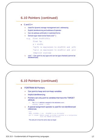 ICS 313 - Fundamentals of Programming Languages 17
6.10 Pointers (continued)
C and C++
Used for dynamic storage management and addressing
Explicit dereferencing and address-of operator
Can do address arithmetic in restricted forms
Domain type need not be fixed (void * )
e.g. float stuff[100];
float *p;
p = stuff;
*(p+5) is equivalent to stuff[5] and p[5]
*(p+i) is equivalent to stuff[i] and p[i]
(Implicit scaling)
void * - Can point to any type and can be type checked (cannot be
dereferenced)
6.10 Pointers (continued)
FORTRAN 90 Pointers
Can point to heap and non-heap variables
Implicit dereferencing
Pointers can only point to variables that have the TARGET
attribute
The TARGET attribute is assigned in the declaration, as in:
INTEGER, TARGET :: NODE
A special assignment operator is used for non-dereferenced
references
e.g.
REAL, POINTER :: ptr (POINTER is an attribute)
ptr => target (where target is either a pointer or a non-pointer
with the TARGET attribute))
This sets ptr to have the same value as target
 