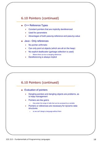 ICS 313 - Fundamentals of Programming Languages 18
6.10 Pointers (continued)
C++ Reference Types
Constant pointers that are implicitly dereferenced
Used for parameters
Advantages of both pass-by-reference and pass-by-value
Java - Only references
No pointer arithmetic
Can only point at objects (which are all on the heap)
No explicit deallocator (garbage collection is used)
Means there can be no dangling references
Dereferencing is always implicit
6.10 Pointers (continued)
Evaluation of pointers
Dangling pointers and dangling objects are problems, as
is heap management
Pointers are like goto's
they widen the range of cells that can be accessed by a variable
Pointers or references are necessary for dynamic data
structures
so we can't design a language without them
 