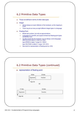 ICS 313 - Fundamentals of Programming Languages 2
6.2 Primitive Data Types
Those not defined in terms of other data types
Integer
Almost always an exact reflection of the hardware, so the mapping is
trivial
There may be as many as eight different integer types in a language
Floating Point
Model real numbers, but only as approximations
Languages for scientific use support at least two floating-point types;
sometimes more
Usually exactly like the hardware, but not always; some languages
allow accuracy specs in code e.g. (Ada)
type SPEED is digits 7 range 0.0..1000.0;
type VOLTAGE is delta 0.1 range -12.0..24.0;
See book for representation of floating point (p. 223)
6.2 Primitive Data Types (continued)
representation of floating point
 
