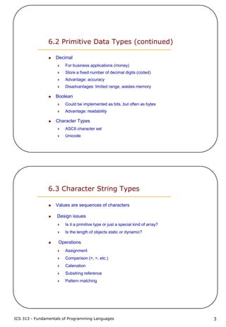 ICS 313 - Fundamentals of Programming Languages 3
6.2 Primitive Data Types (continued)
Decimal
For business applications (money)
Store a fixed number of decimal digits (coded)
Advantage: accuracy
Disadvantages: limited range, wastes memory
Boolean
Could be implemented as bits, but often as bytes
Advantage: readability
Character Types
ASCII character set
Unicode
6.3 Character String Types
Values are sequences of characters
Design issues
Is it a primitive type or just a special kind of array?
Is the length of objects static or dynamic?
Operations
Assignment
Comparison (=, >, etc.)
Catenation
Substring reference
Pattern matching
 