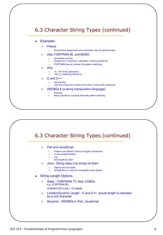 ICS 313 - Fundamentals of Programming Languages 4
6.3 Character String Types (continued)
Examples
Pascal
Not primitive; assignment and comparison only (of packed arrays)
Ada, FORTRAN 90, and BASIC
Somewhat primitive
Assignment, comparison, catenation, substring reference
FORTRAN has an intrinsic for pattern matching
Ada
N := N1 & N2 (catenation)
N(2..4) (substring reference)
C and C++
Not primitive
Use char arrays and a library of functions that provide operations
SNOBOL4 (a string manipulation language)
Primitive
Many operations, including elaborate pattern matching
6.3 Character String Types (continued)
Perl and JavaScript
Patterns are defined in terms of regular expressions
A very powerful facility!
e.g.,
/[A-Za-z][A-Za-zd]+/
Java - String class (not arrays of char)
Objects are immutable
StringBuffer is a class for changeable string objects
String Length Options
Static - FORTRAN 77, Ada, COBOL
e.g. (FORTRAN 90)
CHARACTER (LEN = 15) NAME;
Limited Dynamic Length - C and C++ actual length is indicated
by a null character
Dynamic - SNOBOL4, Perl, JavaScript
 
