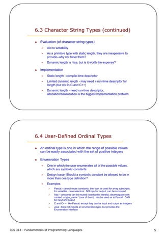 ICS 313 - Fundamentals of Programming Languages 5
6.3 Character String Types (continued)
Evaluation (of character string types)
Aid to writability
As a primitive type with static length, they are inexpensive to
provide--why not have them?
Dynamic length is nice, but is it worth the expense?
Implementation
Static length - compile-time descriptor
Limited dynamic length - may need a run-time descriptor for
length (but not in C and C++)
Dynamic length - need run-time descriptor;
allocation/deallocation is the biggest implementation problem
6.4 User-Defined Ordinal Types
An ordinal type is one in which the range of possible values
can be easily associated with the set of positive integers
Enumeration Types
One in which the user enumerates all of the possible values,
which are symbolic constants
Design Issue: Should a symbolic constant be allowed to be in
more than one type definition?
Examples
Pascal - cannot reuse constants; they can be used for array subscripts,
for variables, case selectors; NO input or output; can be compared
Ada - constants can be reused (overloaded literals); disambiguate with
context or type_name ‘ (one of them); can be used as in Pascal; CAN
be input and output
C and C++ - like Pascal, except they can be input and output as integers
Java does not include an enumeration type, but provides the
Enumeration interface
 