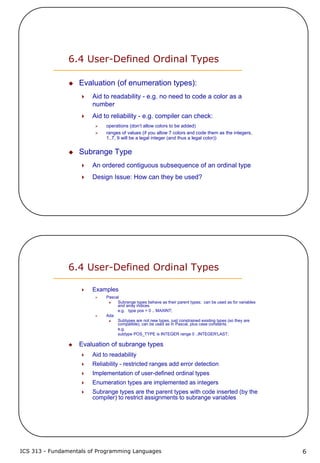 ICS 313 - Fundamentals of Programming Languages 6
6.4 User-Defined Ordinal Types
Evaluation (of enumeration types):
Aid to readability - e.g. no need to code a color as a
number
Aid to reliability - e.g. compiler can check:
operations (don’t allow colors to be added)
ranges of values (if you allow 7 colors and code them as the integers,
1..7, 9 will be a legal integer (and thus a legal color))
Subrange Type
An ordered contiguous subsequence of an ordinal type
Design Issue: How can they be used?
6.4 User-Defined Ordinal Types
Examples
Pascal
Subrange types behave as their parent types; can be used as for variables
and array indices
e.g. type pos = 0 .. MAXINT;
Ada
Subtypes are not new types, just constrained existing types (so they are
compatible); can be used as in Pascal, plus case constants
e.g.
subtype POS_TYPE is INTEGER range 0 ..INTEGER'LAST;
Evaluation of subrange types
Aid to readability
Reliability - restricted ranges add error detection
Implementation of user-defined ordinal types
Enumeration types are implemented as integers
Subrange types are the parent types with code inserted (by the
compiler) to restrict assignments to subrange variables
 