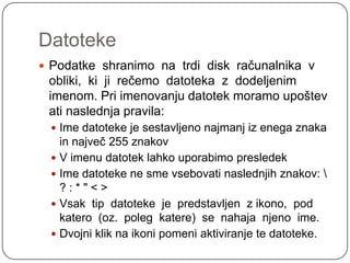 DatotekePodatke  shranimo  na  trdi  disk  računalnika  v  obliki,  ki  ji  rečemo  datoteka  z  dodeljenim imenom. Pri imenovanju datotek moramo upoštev ati naslednja pravila:Ime datoteke je sestavljeno najmanj iz enega znaka in največ 255 znakovV imenu datotek lahko uporabimo presledekIme datoteke ne sme vsebovati naslednjih znakov: \ ? : * " < >Vsak  tip  datoteke  je  predstavljen  z ikono,  pod katero  (oz.  poleg  katere)  se  nahaja  njeno  ime.Dvojni klik na ikoni pomeni aktiviranje te datoteke.