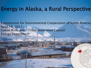 Energy in Alaska, a Rural Perspective

Commission for Environmental Cooperation of North America
April 19, 2012
Yukon River Inter-Tribal Watershed Council
Energy Department
 