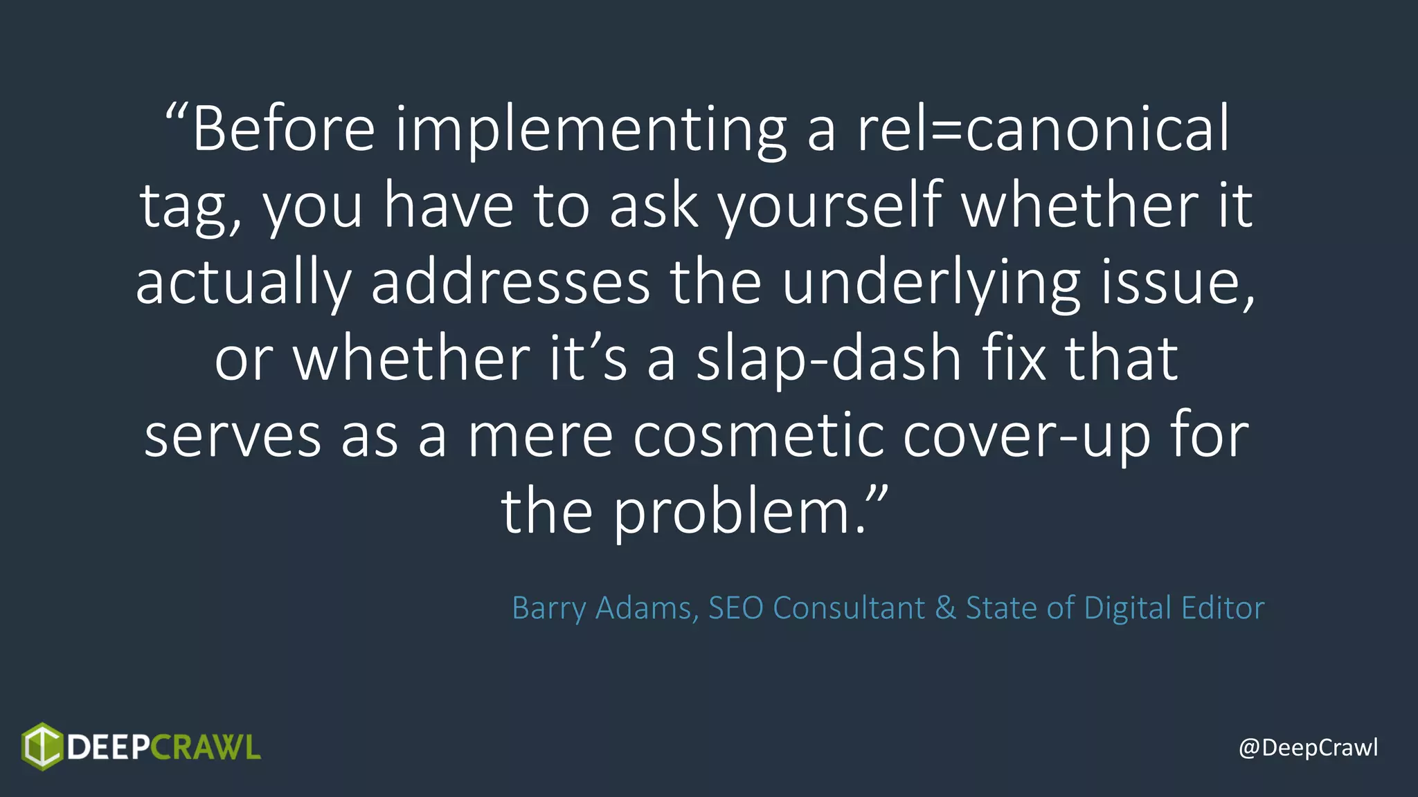 “Before implementing a rel=canonical
tag, you have to ask yourself whether it
actually addresses the underlying issue,
or whether it’s a slap-dash fix that
serves as a mere cosmetic cover-up for
the problem.”
Barry Adams, SEO Consultant & State of Digital Editor
@DeepCrawl
 