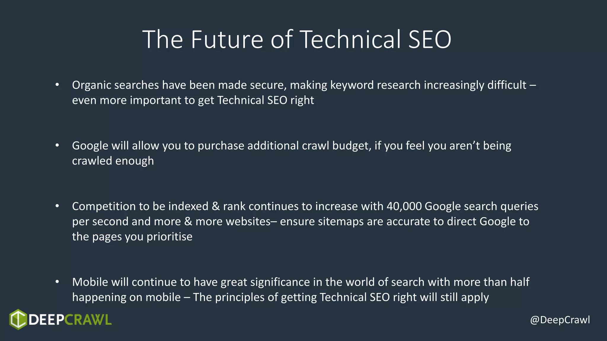 @DeepCrawl
The Future of Technical SEO
• Organic searches have been made secure, making keyword research increasingly difficult –
even more important to get Technical SEO right
• Google will allow you to purchase additional crawl budget, if you feel you aren’t being
crawled enough
• Competition to be indexed & rank continues to increase with 40,000 Google search queries
per second and more & more websites– ensure sitemaps are accurate to direct Google to
the pages you prioritise
• Mobile will continue to have great significance in the world of search with more than half
happening on mobile – The principles of getting Technical SEO right will still apply
 