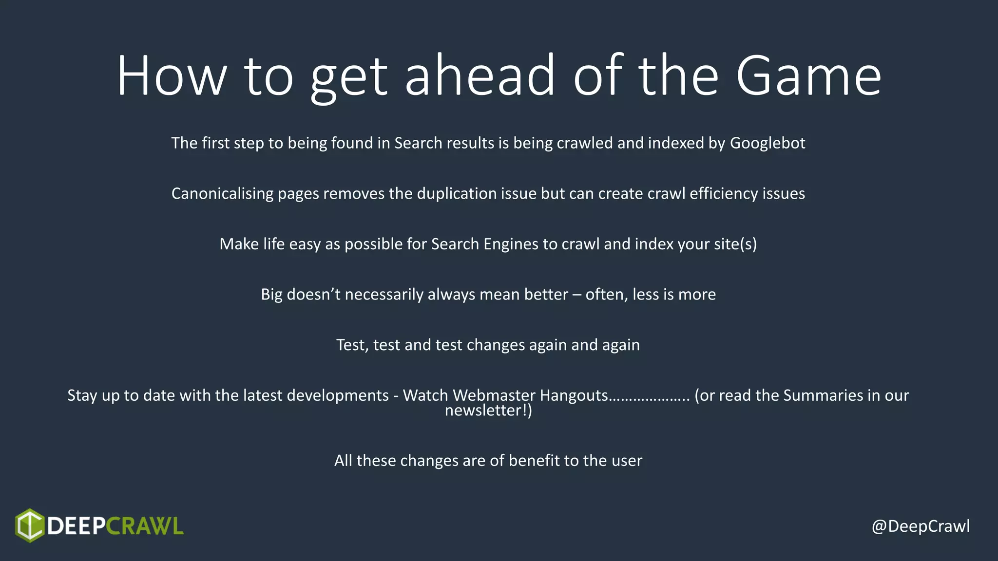 @DeepCrawl
How to get ahead of the Game
The first step to being found in Search results is being crawled and indexed by Googlebot
Canonicalising pages removes the duplication issue but can create crawl efficiency issues
Make life easy as possible for Search Engines to crawl and index your site(s)
Big doesn’t necessarily always mean better – often, less is more
Test, test and test changes again and again
Stay up to date with the latest developments - Watch Webmaster Hangouts……………….. (or read the Summaries in our
newsletter!)
All these changes are of benefit to the user
 
