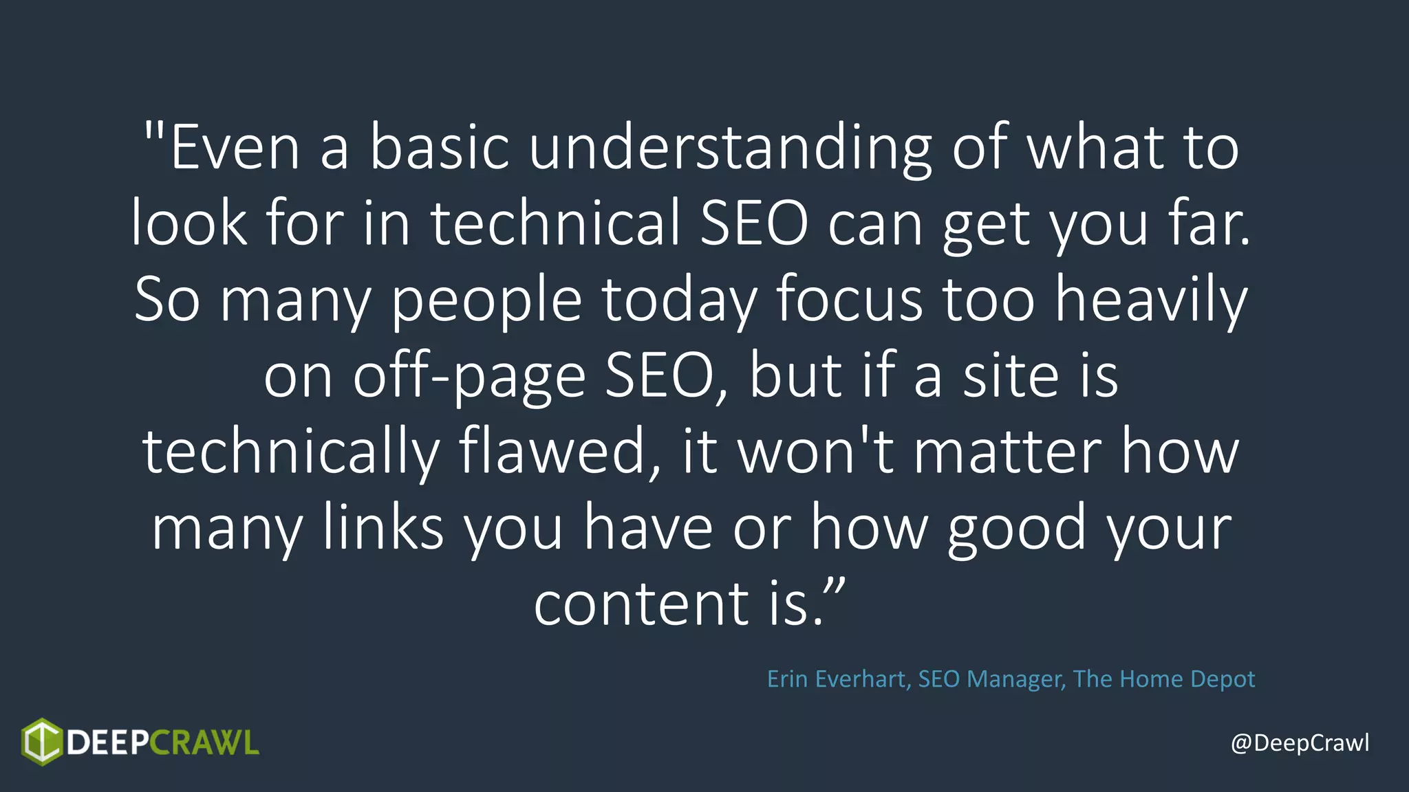 "Even a basic understanding of what to
look for in technical SEO can get you far.
So many people today focus too heavily
on off-page SEO, but if a site is
technically flawed, it won't matter how
many links you have or how good your
content is.”
@DeepCrawl
Erin Everhart, SEO Manager, The Home Depot
 