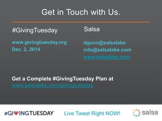 Get in Touch with Us. 
Live Tweet Right NOW! 
#GivingTuesday 
www.givingtuesday.org 
Dec. 2, 2014 
Salsa 
dgunn@salsalabs 
info@salsalabs.com 
www.salsalabs.com 
Get a Complete #GivingTuesday Plan at 
www.salsalabs.com/givingtuesday 
