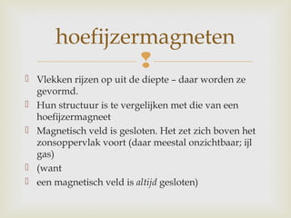 
 Vlekken rijzen op uit de diepte – daar worden ze
gevormd.
 Hun structuur is te vergelijken met die van een
hoefijzermagneet
 Magnetisch veld is gesloten. Het zet zich boven het
zonsoppervlak voort (daar meestal onzichtbaar; ijl
gas)
 (want
 een magnetisch veld is altijd gesloten)
hoefijzermagneten
 