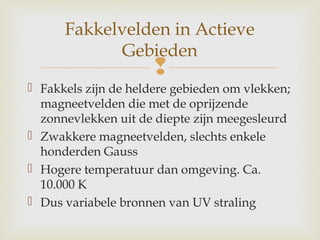 
 Fakkels zijn de heldere gebieden om vlekken;
magneetvelden die met de oprijzende
zonnevlekken uit de diepte zijn meegesleurd
 Zwakkere magneetvelden, slechts enkele
honderden Gauss
 Hogere temperatuur dan omgeving. Ca.
10.000 K
 Dus variabele bronnen van UV straling
Fakkelvelden in Actieve
Gebieden
 