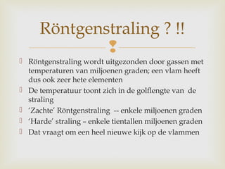 
 Röntgenstraling wordt uitgezonden door gassen met
temperaturen van miljoenen graden; een vlam heeft
dus ook zeer hete elementen
 De temperatuur toont zich in de golflengte van de
straling
 ‘Zachte’ Röntgenstraling -- enkele miljoenen graden
 ‘Harde’ straling – enkele tientallen miljoenen graden
 Dat vraagt om een heel nieuwe kijk op de vlammen
Röntgenstraling ? !!
 