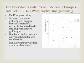 Een Nederlands instrument in de eerste Europese
satelliet, ESRO-2 (1968). ‘zachte’ Röntgenstraling
- De Röntgenstraling
- Straling van korte
golflengten (hoogste
temperaturen) lijkt
eerder te komen dan de
straling van langere
golflengte
- Betekent dit dat de vlam
aanvankelijk heter was
en afkoelde?
- Een aanwijzing voor het
vlam mechanisme!
 