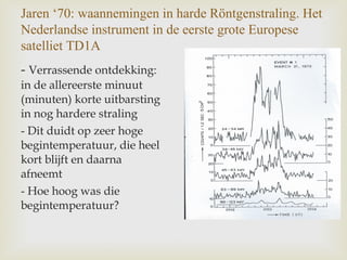 Jaren ‘70: waannemingen in harde Röntgenstraling. Het
Nederlandse instrument in de eerste grote Europese
satelliet TD1A
- Verrassende ontdekking:
in de allereerste minuut
(minuten) korte uitbarsting
in nog hardere straling
- Dit duidt op zeer hoge
begintemperatuur, die heel
kort blijft en daarna
afneemt
- Hoe hoog was die
begintemperatuur?
 