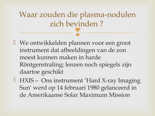
 We ontwikkelden plannen voor een groot
instrument dat afbeeldingen van de zon
moest kunnen maken in harde
Röntgenstraling; lenzen noch spiegels zijn
daartoe geschikt
 HXIS – Ons instrument ‘Hard X-ray Imaging
Sun‘ werd op 14 februari 1980 gelanceerd in
de Amerikaanse Solar Maximum Mission
Waar zouden die plasma-nodulen
zich bevinden ?
 