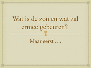 
Wat is de zon en wat zal
ermee gebeuren?
Maar eerst ….
 