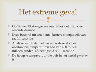 
 Op 14 mei 1984 zagen we een radiostoot die ca. een
seconde duurde
 Deze bestond uit een tiental kortere stootjes, elk van
ca. 0,1 seconde
 Analyse leerde dat het gas waar deze stootjes
ontstonden, temperaturen had van 400 tot 500
miljoen graden; afkoelingstijd < 0,1 seconde
 De hoogste temperatuur die ooit in het heelal gemeten
is
Het extreme geval
 