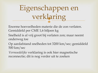 
Enorme hoeveelheden materie die de zon verlaten.
Gemiddeld per CME 1,6 biljoen kg
Snelheid is al vrij groot bij verlaten zon; maar neemt
onderweg toe
Op aardafstand snelheden tot 3200 km/sec; gemiddeld
500 km/sec
Vermoedelijke verklaring is ook hier magnetische
reconnectie; dit is nog verder uit te zoeken
Eigenschappen en
verklaring
 