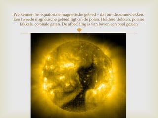 
We kennen het equatoriale magnetische gebied – dat om de zonnevlekken.
Een tweede magnetische gebied ligt om de polen. Heldere vlekken, polaire
fakkels, coronale gaten. De afbeelding is van boven een pool gezien
 