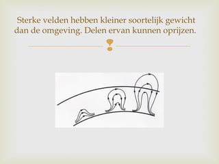 
Sterke velden hebben kleiner soortelijk gewicht
dan de omgeving. Delen ervan kunnen oprijzen.
 