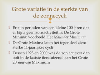 
 Er zijn perioden van een kleine 100 jaren dat
er bijna geen zonsactiviteit is: De Grote
Minima: voorbeeld Het Maunder Minimum
 De Grote Maxima laten het tegendeel zien:
sterke 11-jaarlijkse cycli
 Tussen 1923 en 2000 was de zon actiever dan
ooit in de laatste tienduizend jaar: het Grote
20e
eeuwse Maximum
Grote variatie in de sterkte van
de zonnecycli
 