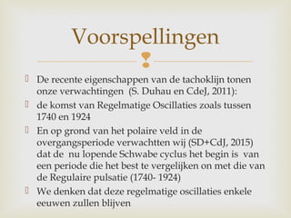 
 De recente eigenschappen van de tachoklijn tonen
onze verwachtingen (S. Duhau en CdeJ, 2011):
 de komst van Regelmatige Oscillaties zoals tussen
1740 en 1924
 En op grond van het polaire veld in de
overgangsperiode verwachtten wij (SD+CdJ, 2015)
dat de nu lopende Schwabe cyclus het begin is van
een periode die het best te vergelijken on met die van
de Regulaire pulsatie (1740- 1924)
 We denken dat deze regelmatige oscillaties enkele
eeuwen zullen blijven
Voorspellingen
 