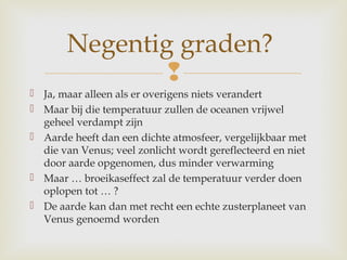 
 Ja, maar alleen als er overigens niets verandert
 Maar bij die temperatuur zullen de oceanen vrijwel
geheel verdampt zijn
 Aarde heeft dan een dichte atmosfeer, vergelijkbaar met
die van Venus; veel zonlicht wordt gereflecteerd en niet
door aarde opgenomen, dus minder verwarming
 Maar … broeikaseffect zal de temperatuur verder doen
oplopen tot … ?
 De aarde kan dan met recht een echte zusterplaneet van
Venus genoemd worden
Negentig graden?
 