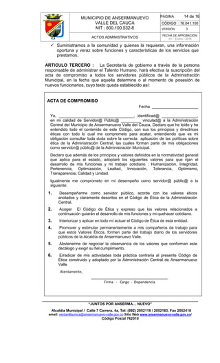 MUNICIPIO DE ANSERMANUEVO
VALLE DEL CAUCA
NIT : 800.100.532-8
CÓDIGO : 76.041.100
VERSIÓN 3
ACTOS ADMINISTRATIVOS
FECHA DE APROBACIÓN:
01 / Enero / 2016
______________________________________________________________________________
“JUNTOS POR ANSERMA… NUEVO”
Alcaldía Municipal / Calle 7 Carrera. 4a, Tel: (092) 2052118 / 2052183. Fax 2052418
email: ventanillaunica@ansermanuevo-valle.gov.co Sitio Web www.ansermanuevo-valle.gov.co/
Código Postal 762010
PÁGINA 14 de 18
 Suministramos a la comunidad y quienes la requieran, una información
oportuna y veraz sobre funciones y características de los servicios que
prestamos.
ARTICULO TERCERO : La Secretaría de gobierno a través de la persona
responsable de administrar el Talento Humano, hará efectiva la suscripción del
acta de compromiso a todos los servidores públicos de la Administración
Municipal, en la fecha que aquella determine o al momento de posesión de
nuevos funcionarios, cuyo texto queda establecido así:
ACTA DE COMPROMISO
Fecha _____________________
Yo, __________________________________, identificad@ ________________,
en mi calidad de Servidor@ Públic@ _________ vinculad@ a la Administración
Central del Municipio de Ansermanuevo Valle del Cauca, Declaro que he leído y he
entendido todo el contenido de este Código, con sus los principios y directrices
éticas con todo lo cual me comprometo para acatar, entendiendo que es mi
obligación consultar toda duda sobre la correcta aplicación de las políticas sobre
ética de la Administración Central, las cuales forman parte de mis obligaciones
como servidor@ públic@ de la Administración Municipal.
Declaro que además de los principios y valores definidos en la normatividad general
que aplica para el estado, adoptaré los siguientes valores para que rijan el
desarrollo de mis funciones y mi trabajo cotidiano : Humanización, Integridad,
Pertenencia, Optimización, Lealtad, Innovación, Tolerancia, Optimismo,
Transparencia, Calidad y Unidad.
Igualmente me comprometo en mi desempeño como servidor@ públic@ a lo
siguiente:
1. Desempeñarme como servidor público, acorde con los valores éticos
anotados y claramente descritos en el Código de Ética de la Administración
Central.
2. Acoger El Código de Ética y expreso que los valores relacionados a
continuación guiarán el desarrollo de mis funciones y mi quehacer cotidiano.
3. Interiorizar y aplicar en todo mí actuar el Código de Ética de esta entidad.
4. Promover y estimular permanentemente a mis compañeros de trabajo para
que estos Valores Éticos, formen parte del trabajo diario de los servidores
públicos de la Alcaldía de Ansermanuevo Valle.
5. Abstenerme de negociar la observancia de los valores que conforman este
decálogo y exigir su fiel cumplimiento.
6. Erradicar de mis actividades toda práctica contraria al presente Código de
Ética construido y adoptado por la Administración Central de Ansermanuevo
Valle
Atentamente,
_______________________________________
Firma - Cargo - Dependencia
 