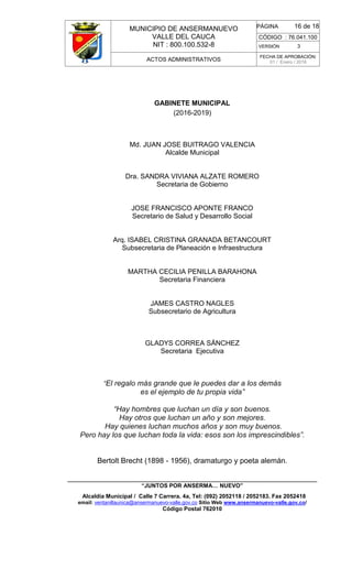 MUNICIPIO DE ANSERMANUEVO
VALLE DEL CAUCA
NIT : 800.100.532-8
CÓDIGO : 76.041.100
VERSIÓN 3
ACTOS ADMINISTRATIVOS
FECHA DE APROBACIÓN:
01 / Enero / 2016
______________________________________________________________________________
“JUNTOS POR ANSERMA… NUEVO”
Alcaldía Municipal / Calle 7 Carrera. 4a, Tel: (092) 2052118 / 2052183. Fax 2052418
email: ventanillaunica@ansermanuevo-valle.gov.co Sitio Web www.ansermanuevo-valle.gov.co/
Código Postal 762010
PÁGINA 16 de 18
GABINETE MUNICIPAL
(2016-2019)
Md. JUAN JOSE BUITRAGO VALENCIA
Alcalde Municipal
Dra. SANDRA VIVIANA ALZATE ROMERO
Secretaria de Gobierno
JOSE FRANCISCO APONTE FRANCO
Secretario de Salud y Desarrollo Social
Arq. ISABEL CRISTINA GRANADA BETANCOURT
Subsecretaria de Planeación e Infraestructura
MARTHA CECILIA PENILLA BARAHONA
Secretaria Financiera
JAMES CASTRO NAGLES
Subsecretario de Agricultura
GLADYS CORREA SÁNCHEZ
Secretaria Ejecutiva
“El regalo más grande que le puedes dar a los demás
es el ejemplo de tu propia vida”
“Hay hombres que luchan un día y son buenos.
Hay otros que luchan un año y son mejores.
Hay quienes luchan muchos años y son muy buenos.
Pero hay los que luchan toda la vida: esos son los imprescindibles”.
Bertolt Brecht (1898 - 1956), dramaturgo y poeta alemán.
 