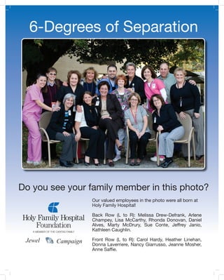 6-Degrees of Separation




Do you see your family member in this photo?
                    Our valued employees in the photo were all born at
                    Holy Family Hospital!

                    Back Row (L to R): Melissa Drew-Defrank, Arlene
                    Champey, Lisa McCarthy, Rhonda Donovan, Daniel
                    Alves, Marty McDrury, Sue Conte, Jeffrey Janio,
                    Kathleen Caughlin.

 Jewel   Campaign   Front Row (L to R): Carol Hardy, Heather Linehan,
                    Donna Laverriere, Nancy Giarrusso, Jeanne Mosher,
                    Anne Saf�e.
 
