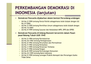 PERKEMBANGAN DEMOKRASI DI
INDONESIA (lanjutan)
Demokrasi Pancasila dijabarkan dalam bentuk Perundang-undangan
UU No.2/1999 tentang Partai Politik sebagaimana telah diubah dengan UU
No.31/2002
UU No.3/1999 tentang Pemilihan Umum sebagaimana telah diubah dengan
UU No.12/2003
UU No.4/1999 tentang Susunan dan Kedudukan MPR, DPR dan DPRD
Demokrasi Pancasila di bidang Ekonomi tercermin dalam Pasal-
pasal Batang Tubuh UUD 1945
UU No.5/1984 tentang Perindustrian
UU No.25/1992 tentang Perkoperasian
UU No.4/1992 tentang Perumahan dan Permukiman
UU No.7/1992 tentang Perbankan
UU No.1/1995 tentang Perseroan Terbatas
UU No.7/1996 tentang Pangan
UU No.8/1999 tentang Perlindungan Konsumen
UU No.23/1999 tentang Bank Indonesia
UU No.5/1999 tentang Larangan Praktik Monopoli dan Persaingan Usaha
Tidak Sehat
 